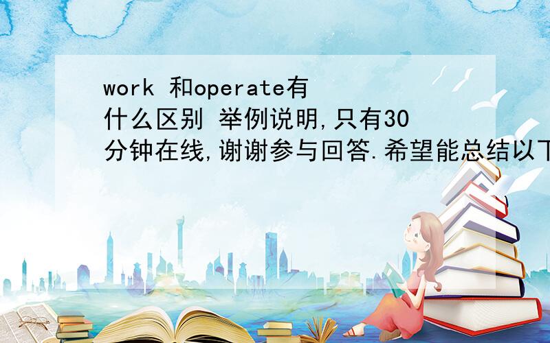 work 和operate有什么区别 举例说明,只有30分钟在线,谢谢参与回答.希望能总结以下区别,不要单纯的说其中的用法,延长答题时间,在星期日之前能回答者+分,