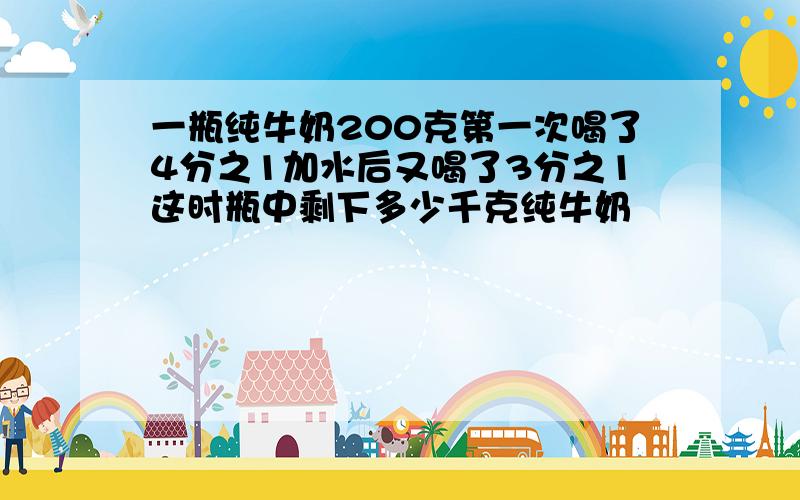 一瓶纯牛奶200克第一次喝了4分之1加水后又喝了3分之1这时瓶中剩下多少千克纯牛奶