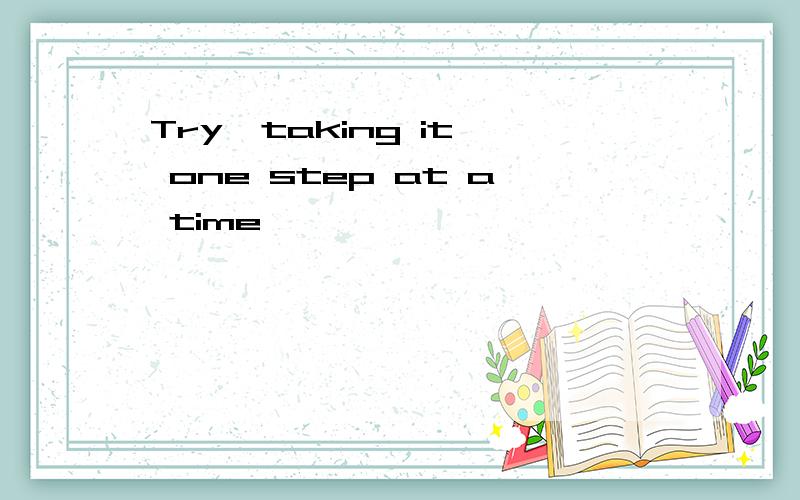 Try  taking it one step at a time