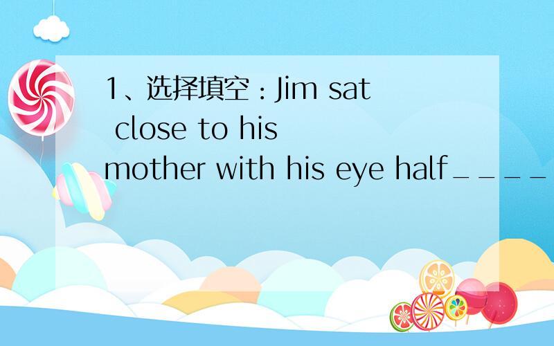 1、选择填空：Jim sat close to his mother with his eye half_____(open/opened).2、适当形式填空：Please keep your eyes_____(close).