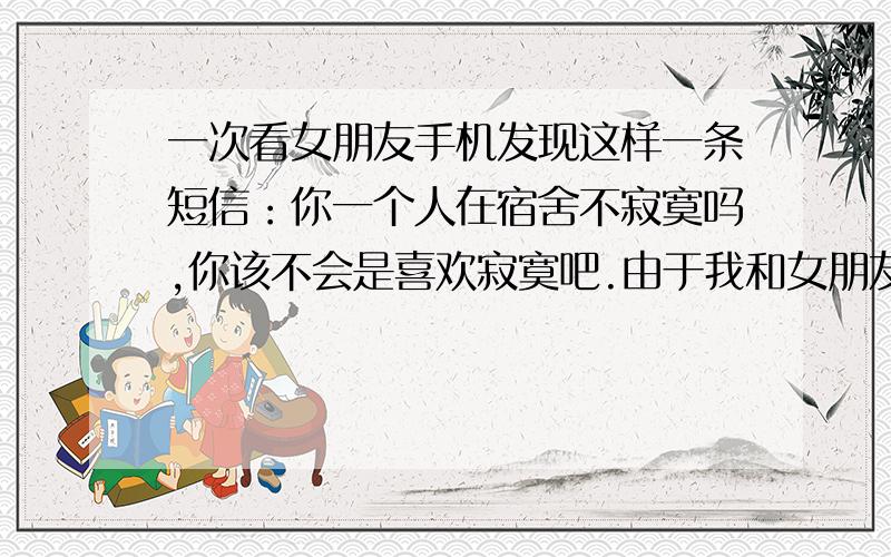 一次看女朋友手机发现这样一条短信：你一个人在宿舍不寂寞吗,你该不会是喜欢寂寞吧.由于我和女朋友平时不在一起,因为我认为一般的朋友不会用这样的字眼,会不会是我女朋友和他的关系