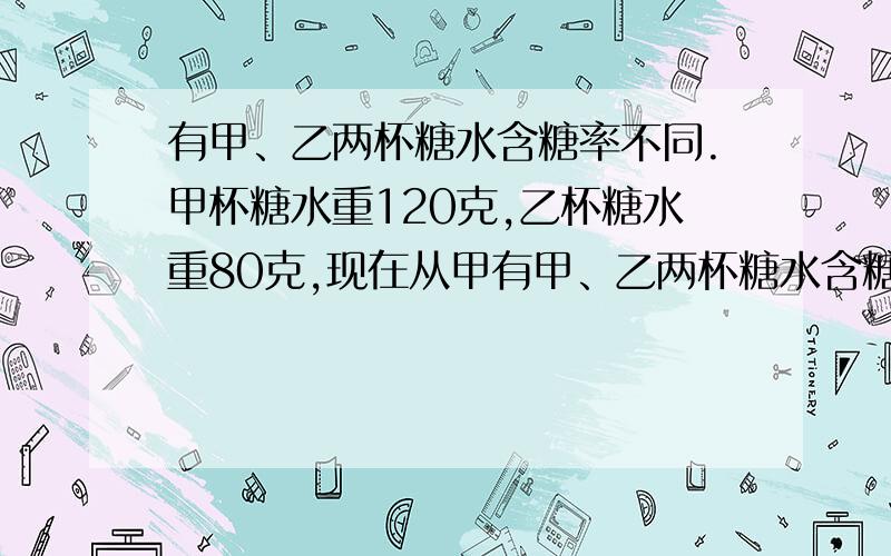 有甲、乙两杯糖水含糖率不同.甲杯糖水重120克,乙杯糖水重80克,现在从甲有甲、乙两杯糖水含糖率不同.甲杯糖水重120克,乙杯糖水重80克,现在从甲、乙两杯倒出等量的糖水,并交换倒入杯内,这