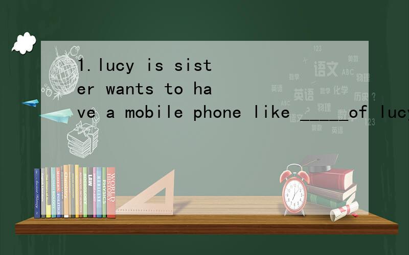 1.lucy is sister wants to have a mobile phone like _____of lucy is A,that B,it C.this D.one 2.has_____been to disneyland?yes,we have A.somen B.anyone C.no one D.somebody 3.there are ____people in the zoon on children's day A.one hundreds B.two hundre