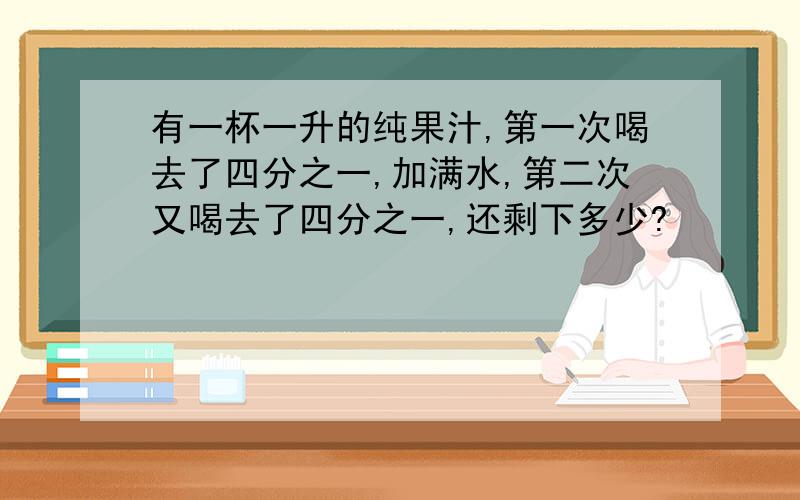 有一杯一升的纯果汁,第一次喝去了四分之一,加满水,第二次又喝去了四分之一,还剩下多少?