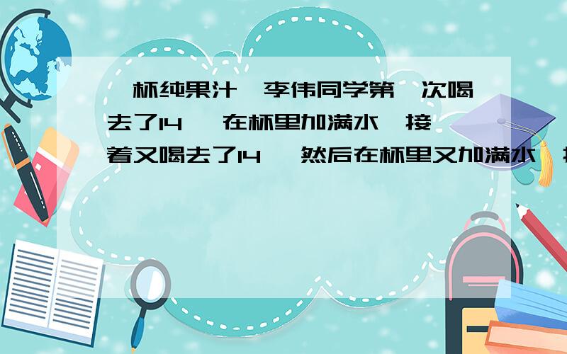 一杯纯果汁,李伟同学第一次喝去了14 ,在杯里加满水,接着又喝去了14 ,然后在杯里又加满水,接着又喝去了了14 ,第三次喝的水多还是果汁多?为什么?道理也行,算式要一目了然的!