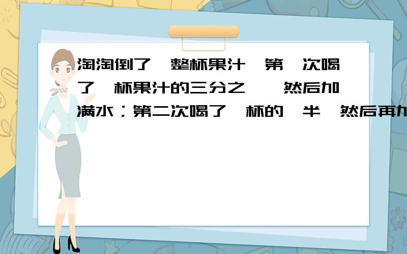 淘淘倒了一整杯果汁,第一次喝了一杯果汁的三分之一,然后加满水；第二次喝了一杯的一半,然后再加满水,第三次把整杯都喝了,淘淘喝的果汁多还是水多?