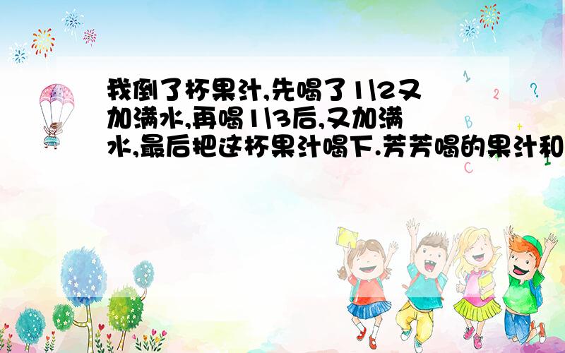 我倒了杯果汁,先喝了1\2又加满水,再喝1\3后,又加满水,最后把这杯果汁喝下.芳芳喝的果汁和水,那个多?芳芳倒了一杯果汁,先喝了1\2又加满水,再喝1\3后,又加满水,最后把这杯果汁全喝下.芳芳喝