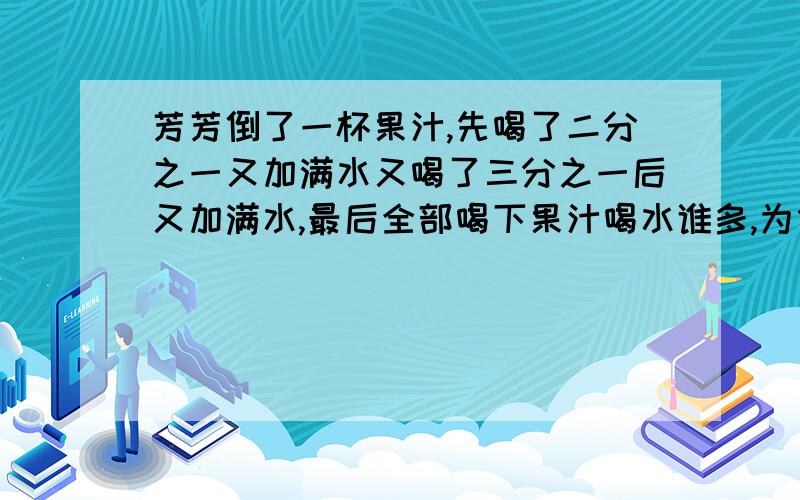 芳芳倒了一杯果汁,先喝了二分之一又加满水又喝了三分之一后又加满水,最后全部喝下果汁喝水谁多,为什么