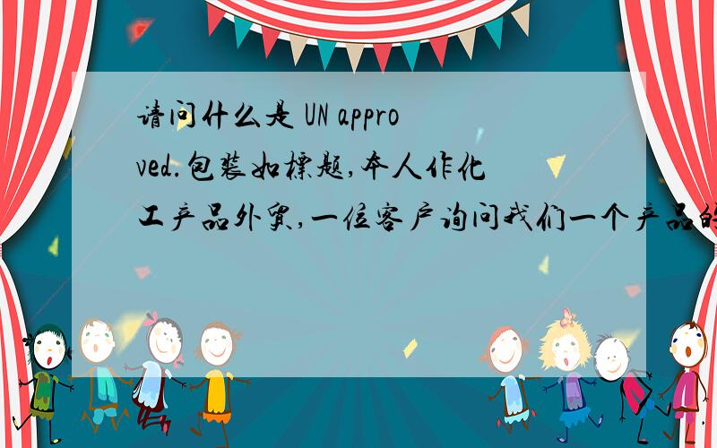 请问什么是 UN approved.包装如标题,本人作化工产品外贸,一位客户询问我们一个产品的包装是否UN approved的袋子,根据规定以及我们以前都是按照商检局要求做的包装性能检验并在外贸装上印上