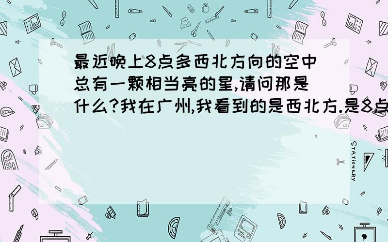 最近晚上8点多西北方向的空中总有一颗相当亮的星,请问那是什么?我在广州,我看到的是西北方.是8点多时,那这样说来真是金星了?它并没有时亮时暗.应该不是超新星