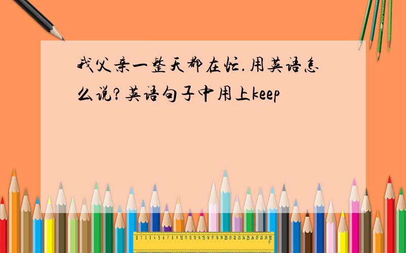 我父亲一整天都在忙.用英语怎么说?英语句子中用上keep