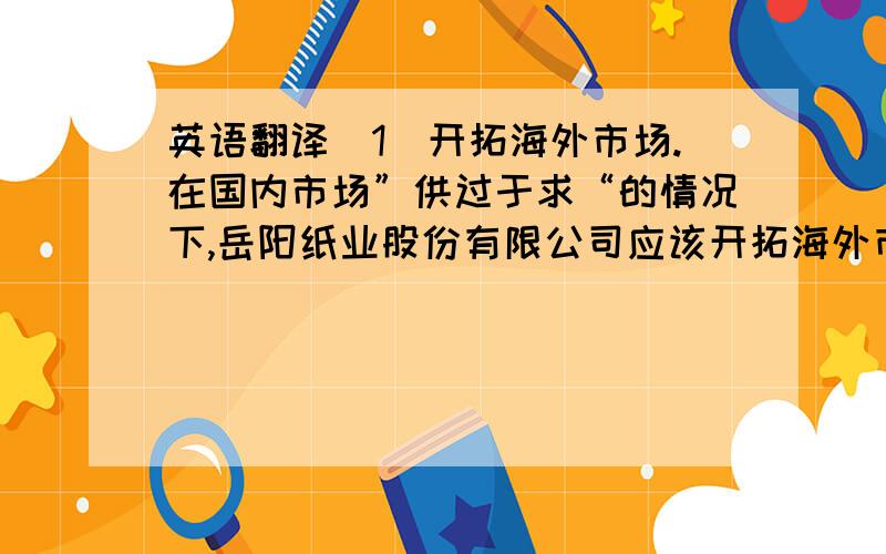 英语翻译（1）开拓海外市场.在国内市场”供过于求“的情况下,岳阳纸业股份有限公司应该开拓海外市场,利用中国政府的“走出去”政策、人民币汇率优势和低成本的优势将品牌推出海外市