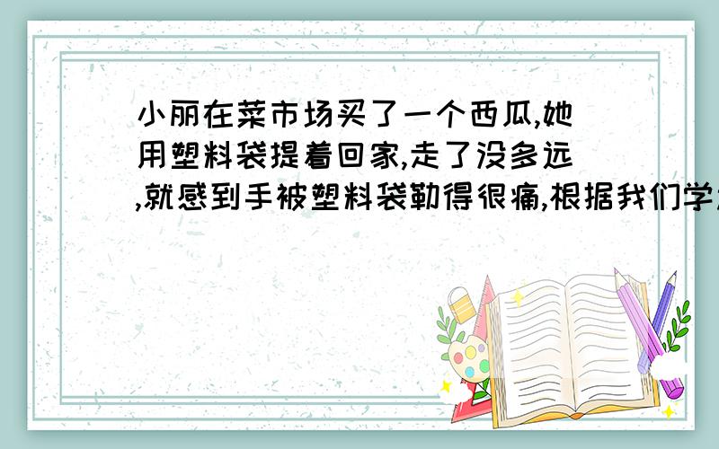 小丽在菜市场买了一个西瓜,她用塑料袋提着回家,走了没多远,就感到手被塑料袋勒得很痛,根据我们学过的物理知识,请你帮她找到解决的办法,并说明这样做的物理道理．