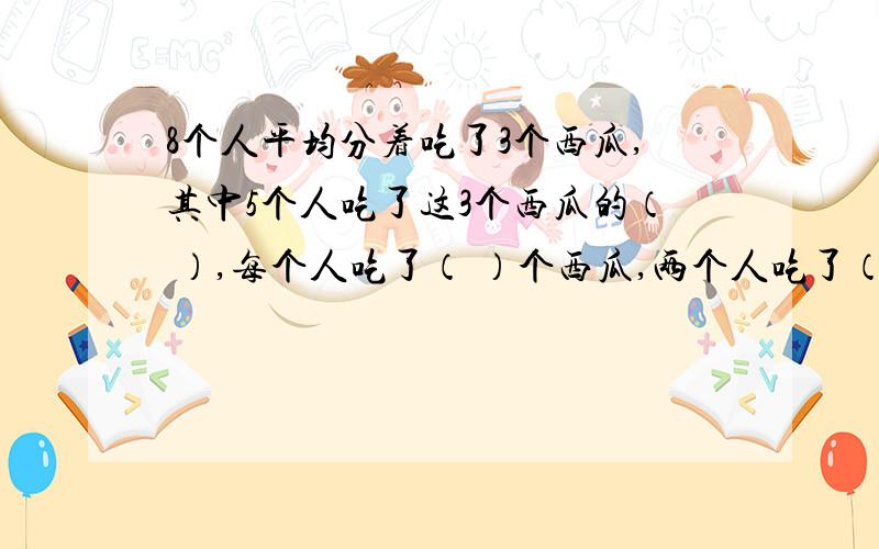 8个人平均分着吃了3个西瓜,其中5个人吃了这3个西瓜的（ ）,每个人吃了（ ）个西瓜,两个人吃了（ ）个瓜答案要分数.