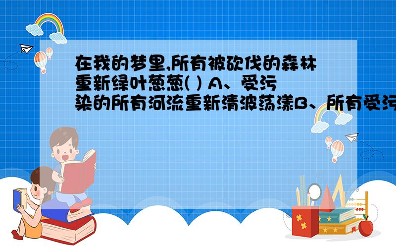 在我的梦里,所有被砍伐的森林重新绿叶葱葱( ) A、受污染的所有河流重新清波荡漾B、所有受污染的河流重新清波荡漾C、所有的河流不再受污染而清波荡漾D、所有清波荡漾的河流不再受污染