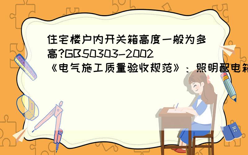 住宅楼户内开关箱高度一般为多高?GB50303-2002《电气施工质量验收规范》：照明配电箱底边距地面高度宜为1.5m,照明配电板底边距地面高度不宜小于1.8m.住宅的户内开关箱是配电箱还是配电板?