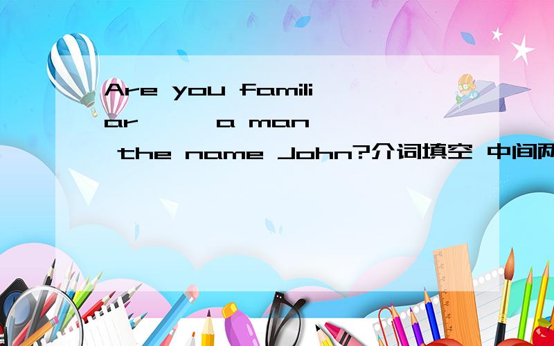 Are you familiar —— a man —— the name John?介词填空 中间两格填什么啊?求教 前面那个我认为是填 with 的,