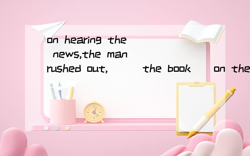 on hearing the news,the man rushed out,___the book__on the desk and disappeared into the distance.a.left,lain open b.left,lay opened c.leaving,lie opened d.leaving,lying open(请说明理由!为什么选D)