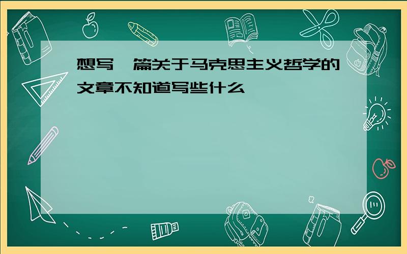 想写一篇关于马克思主义哲学的文章不知道写些什么