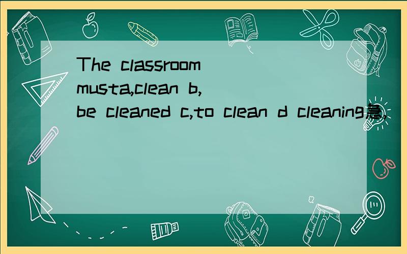 The classroom musta,clean b,be cleaned c,to clean d cleaning急,