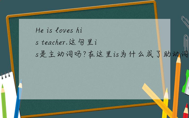 He is loves his teacher.这句里is是主动词吗?在这里is为什么成了助动词而不是动词?正确的写发是不是He is love his teacher