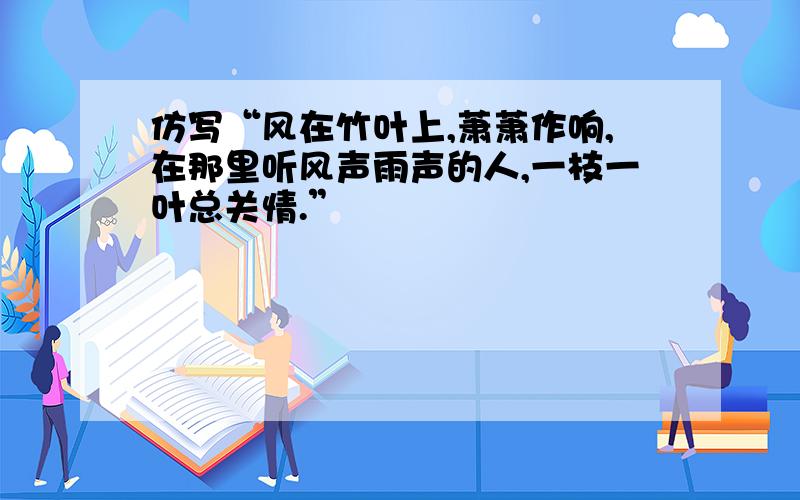 仿写“风在竹叶上,萧萧作响,在那里听风声雨声的人,一枝一叶总关情.”