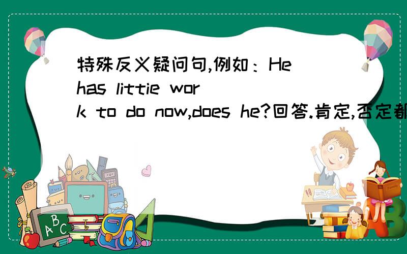 特殊反义疑问句,例如：He has littie work to do now,does he?回答.肯定,否定都要.快.若还有其他特殊类型反义疑问句及回答,加分.不要网上有的.是little work,快