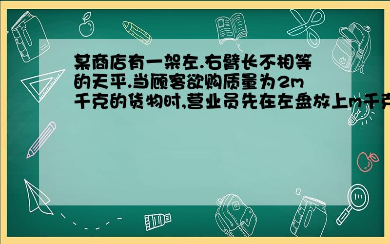 某商店有一架左.右臂长不相等的天平.当顾客欲购质量为2m千克的货物时,营业员先在左盘放上m千克的砝码,右盘放货物,等天平平衡后把货物倒给顾客；然后改为右盘放砝码m千克,左盘放货物,