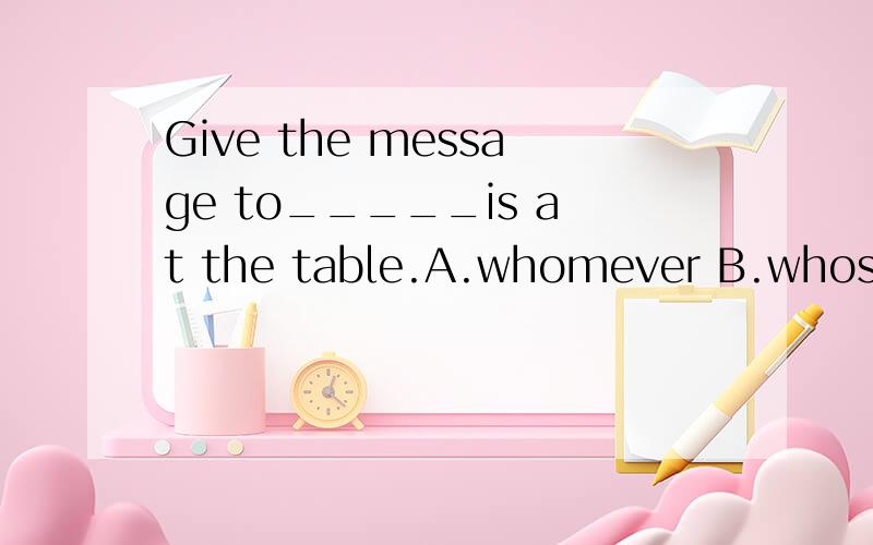 Give the message to_____is at the table.A.whomever B.whosever C.whatever D.whoever