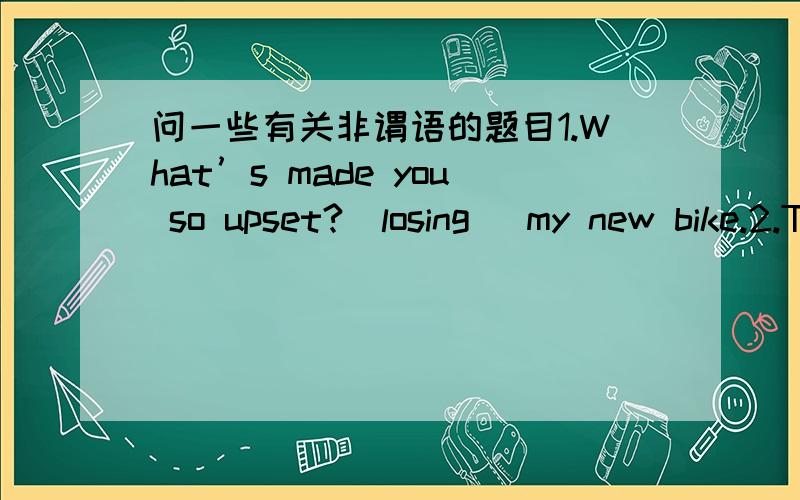 问一些有关非谓语的题目1.What’s made you so upset?[losing] my new bike.2.The old man’[taking] pity on the snake led to his own death.3.It is any good [trying to explain]?4.The teacher spent a lot of time [helping] with my grammar.5.He c