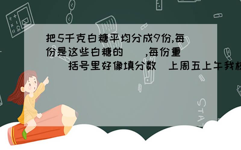 把5千克白糖平均分成9份,每份是这些白糖的（）,每份重（）（括号里好像填分数）上周五上午我校出勤人数是缺勤人数的49倍,出勤率是（）.（百分数保留整数位）