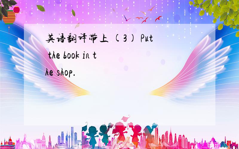 英语翻译带上 (3) Put the book in the shop.