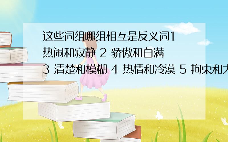 这些词组哪组相互是反义词1 热闹和寂静 2 骄傲和自满 3 清楚和模糊 4 热情和冷漠 5 拘束和大方 6 短暂和长久