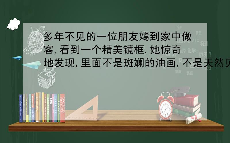 多年不见的一位朋友嫣到家中做客,看到一个精美镜框.她惊奇地发现,里面不是斑斓的油画,不是天然贝壳,也不是脉络清晰的树叶或须爪皆全的昆虫标本,而是一个简简单单的白蝴蝶结,像是医用