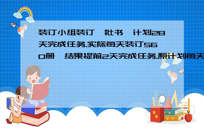 装订小组装订一批书,计划28天完成任务.实际每天装订560册,结果提前2天完成任务.原计划每天装订多少册