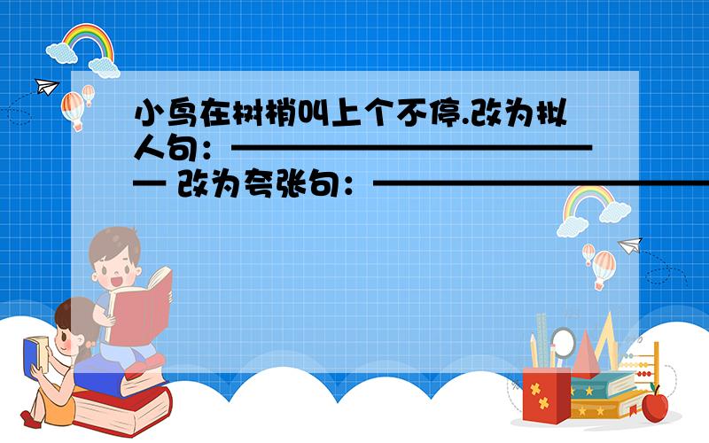 小鸟在树梢叫上个不停.改为拟人句：———————————— 改为夸张句：————————————