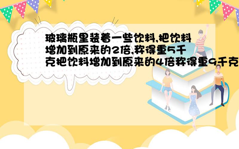 玻璃瓶里装着一些饮料,把饮料增加到原来的2倍,称得重5千克把饮料增加到原来的4倍称得重9千克,饮料和瓶