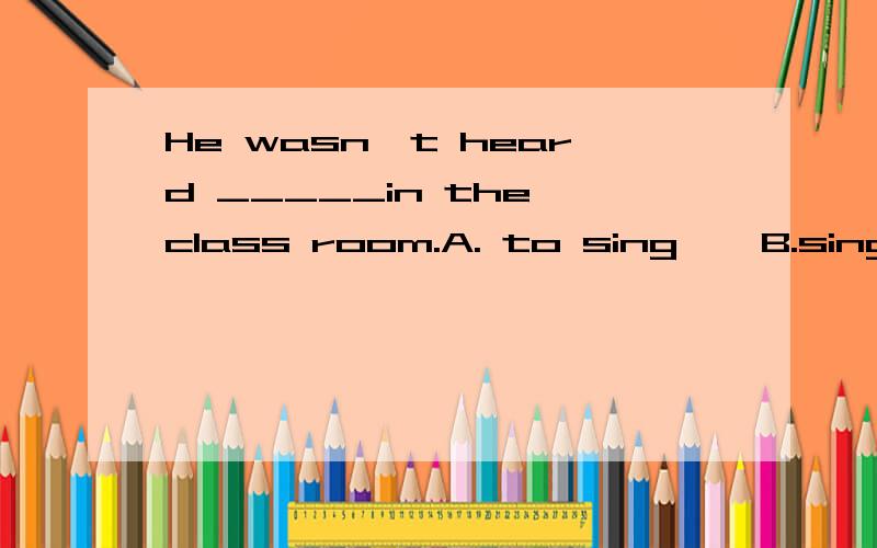 He wasn't heard _____in the class room.A. to sing    B.sing    C.sings   D.singings