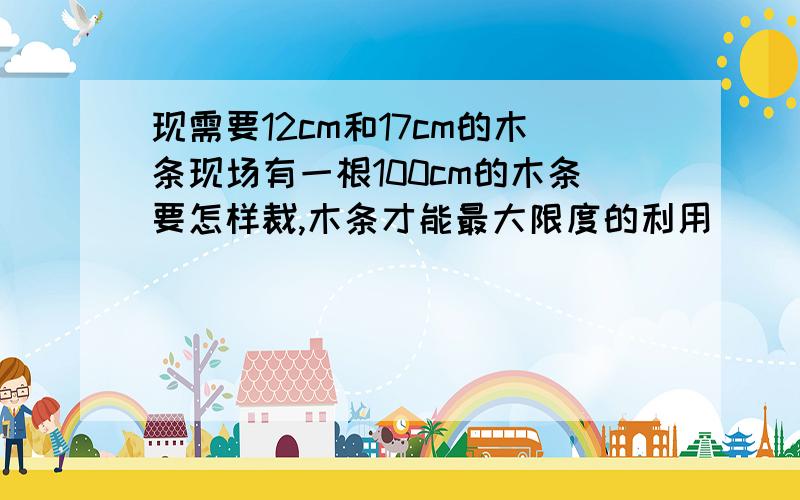 现需要12cm和17cm的木条现场有一根100cm的木条要怎样裁,木条才能最大限度的利用