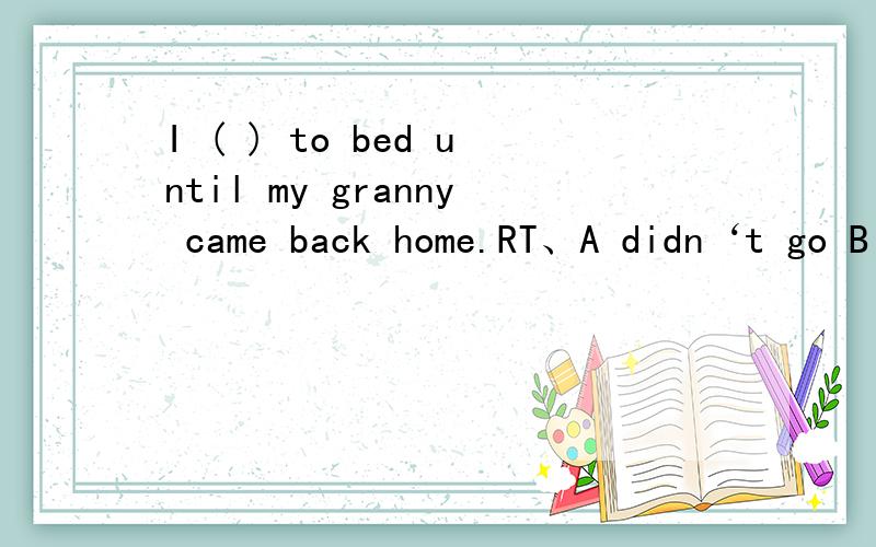 I ( ) to bed until my granny came back home.RT、A didn‘t go B went C had gone D have gone说原因哈、