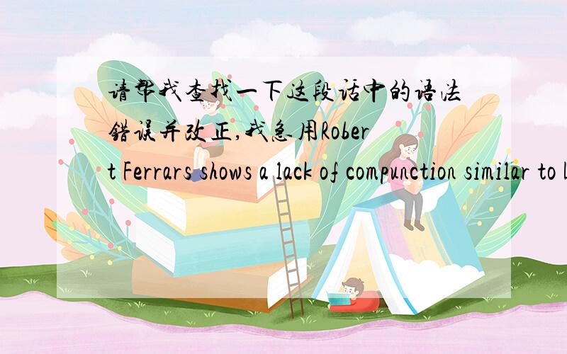 请帮我查找一下这段话中的语法错误并改正,我急用Robert Ferrars shows a lack of compunction similar to Lucy's,as he enjoys his undeserved good fortune at another's expense.He shows very little concern for Edward's situation,or for h