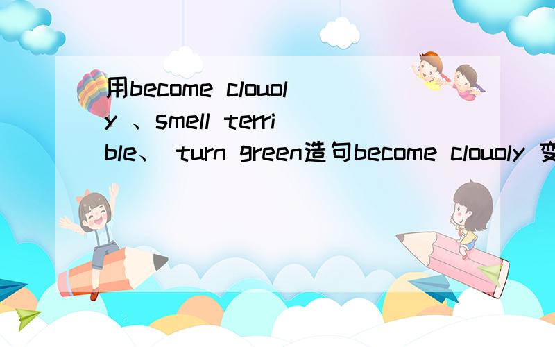 用become clouoly 、smell terrible、 turn green造句become clouoly 变阴 smell terrible闻起来恶心 turn green变绿 各造一句.