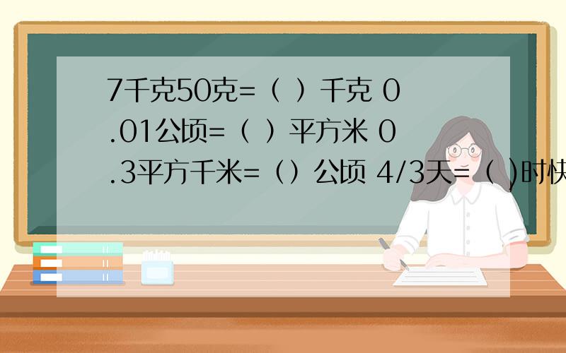 7千克50克=（ ）千克 0.01公顷=（ ）平方米 0.3平方千米=（）公顷 4/3天=（ )时快