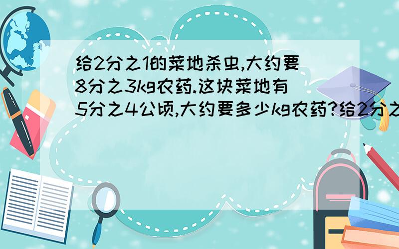 给2分之1的菜地杀虫,大约要8分之3kg农药.这块菜地有5分之4公顷,大约要多少kg农药?给2分之1的菜地杀虫,大约要8分之3kg农药.这块菜地有5分之4公顷,大约要多少kg农药?