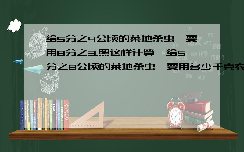 给5分之4公顷的菜地杀虫,要用8分之3.照这样计算,给5分之8公顷的菜地杀虫,要用多少千克农药?