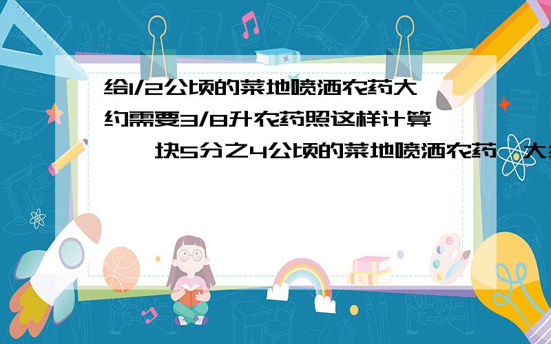 给1/2公顷的菜地喷洒农药大约需要3/8升农药照这样计算,一块5分之4公顷的菜地喷洒农药,大约要多少