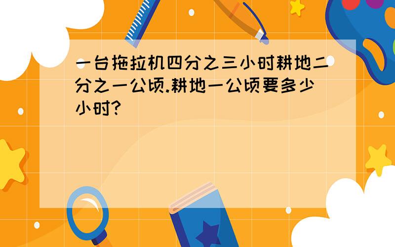 一台拖拉机四分之三小时耕地二分之一公顷.耕地一公顷要多少小时?