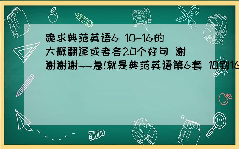 跪求典范英语6 10-16的大概翻译或者各20个好句 谢谢谢谢~~急!就是典范英语第6套 10到16册的   真的很急  那位大哥大姐帮忙翻一下 大概的就行 1句话 中文额··