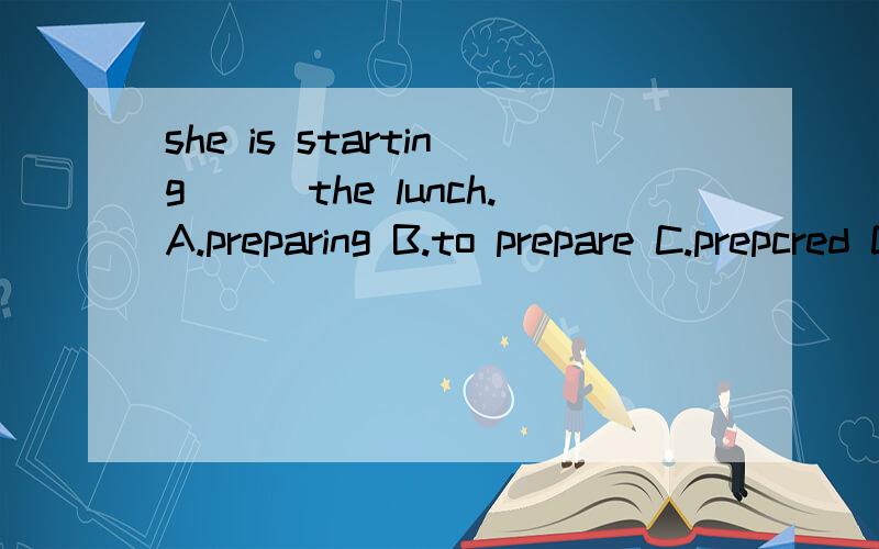 she is starting___the lunch.A.preparing B.to prepare C.prepcred D.prepare