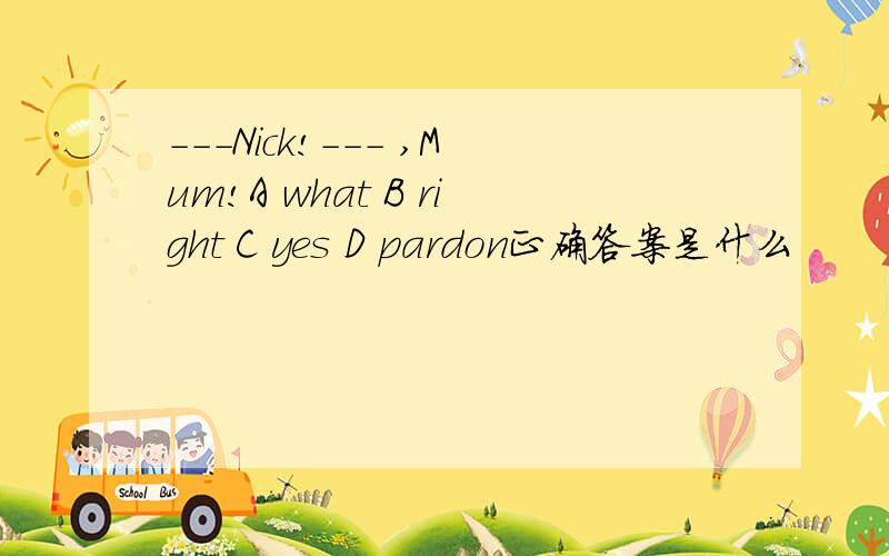 ---Nick!--- ,Mum!A what B right C yes D pardon正确答案是什么